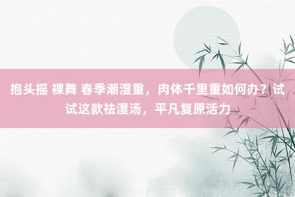 抱头摇 裸舞 春季潮湿重，肉体千里重如何办？试试这款祛湿汤，平凡复原活力