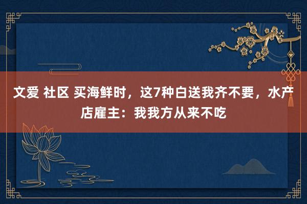 文爱 社区 买海鲜时，这7种白送我齐不要，水产店雇主：我我方从来不吃