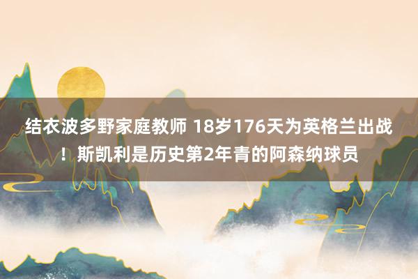 结衣波多野家庭教师 18岁176天为英格兰出战！斯凯利是历史第2年青的阿森纳球员