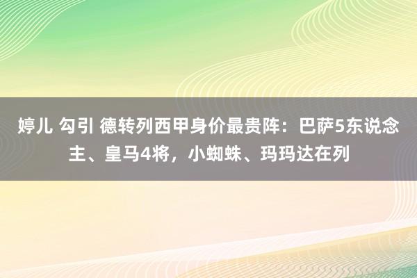 婷儿 勾引 德转列西甲身价最贵阵：巴萨5东说念主、皇马4将，小蜘蛛、玛玛达在列