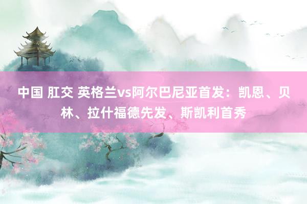 中国 肛交 英格兰vs阿尔巴尼亚首发：凯恩、贝林、拉什福德先发、斯凯利首秀