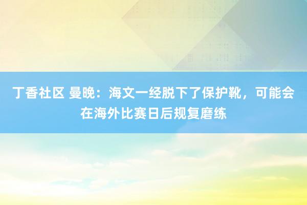 丁香社区 曼晚：海文一经脱下了保护靴，可能会在海外比赛日后规复磨练