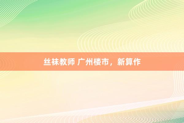 丝袜教师 广州楼市，新算作