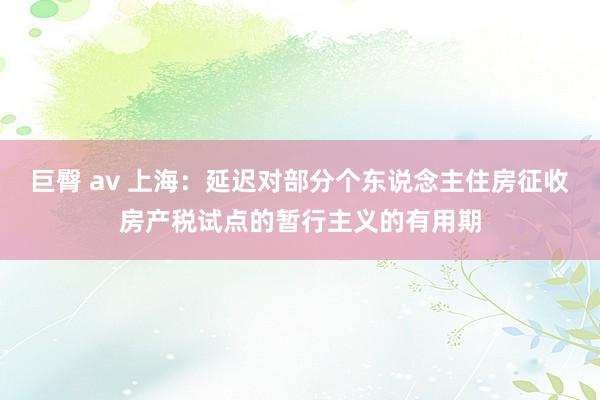 巨臀 av 上海：延迟对部分个东说念主住房征收房产税试点的暂行主义的有用期