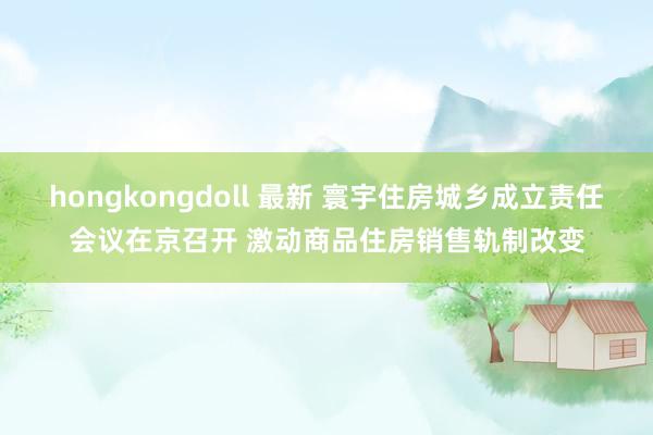 hongkongdoll 最新 寰宇住房城乡成立责任会议在京召开 激动商品住房销售轨制改变