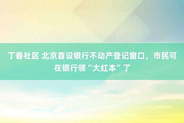 丁香社区 北京首设银行不动产登记窗口，市民可在银行领“大红本”了