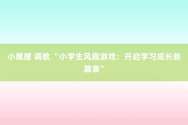 小黑屋 调教 “小学生风趣游戏：开启学习成长新篇章”