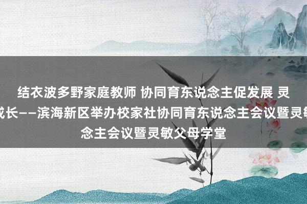结衣波多野家庭教师 协同育东说念主促发展 灵敏赋能共成长——滨海新区举办校家社协同育东说念主会议暨灵敏父母学堂