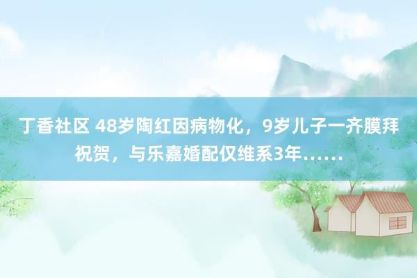 丁香社区 48岁陶红因病物化，9岁儿子一齐膜拜祝贺，与乐嘉婚配仅维系3年……