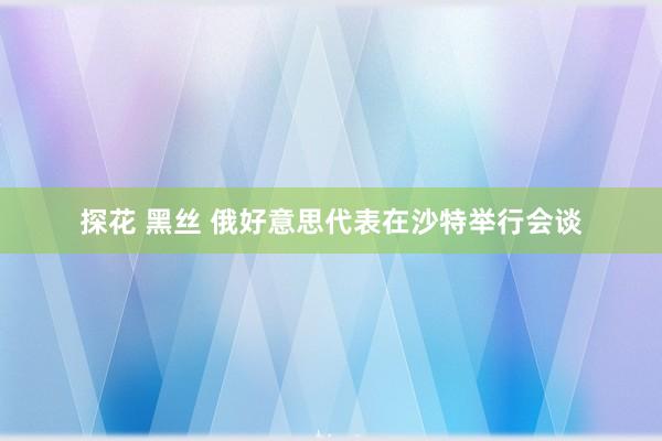 探花 黑丝 俄好意思代表在沙特举行会谈