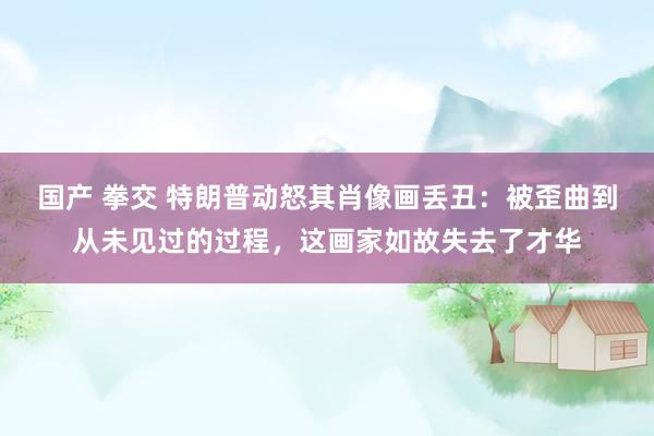 国产 拳交 特朗普动怒其肖像画丢丑：被歪曲到从未见过的过程，这画家如故失去了才华