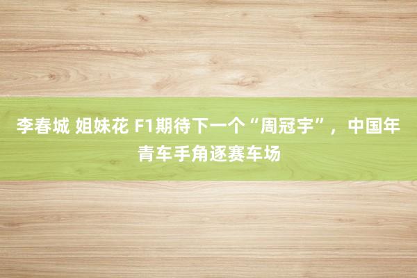 李春城 姐妹花 F1期待下一个“周冠宇”，中国年青车手角逐赛车场