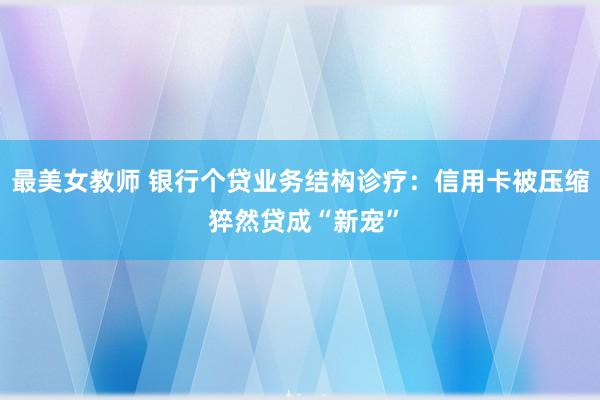 最美女教师 银行个贷业务结构诊疗：信用卡被压缩 猝然贷成“新宠”