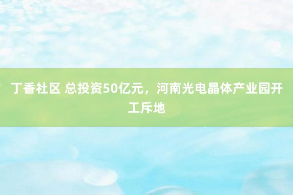 丁香社区 总投资50亿元，河南光电晶体产业园开工斥地