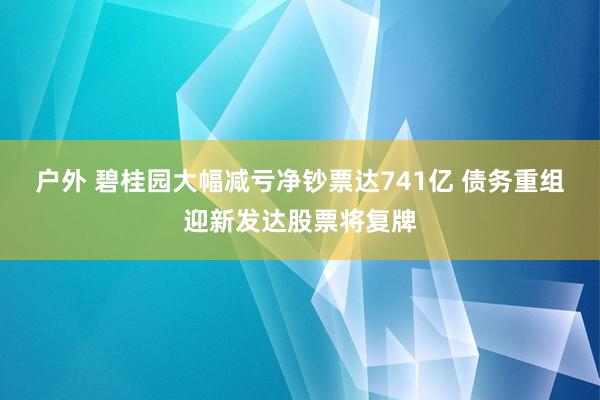 户外 碧桂园大幅减亏净钞票达741亿 债务重组迎新发达股票将复牌