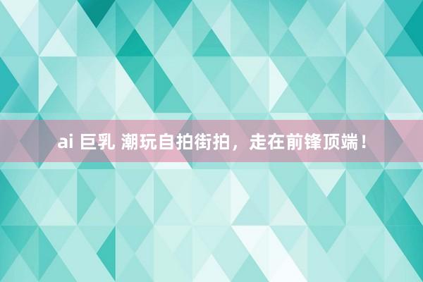 ai 巨乳 潮玩自拍街拍，走在前锋顶端！