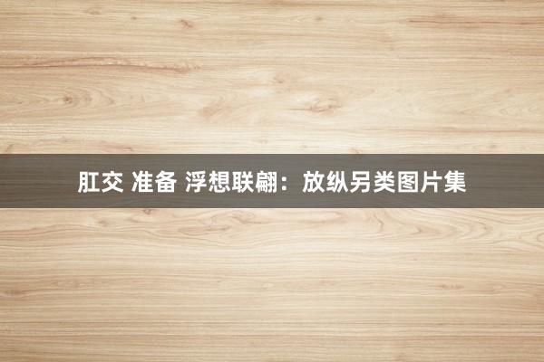 肛交 准备 浮想联翩：放纵另类图片集