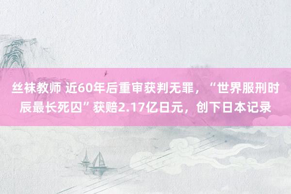 丝袜教师 近60年后重审获判无罪，“世界服刑时辰最长死囚”获赔2.17亿日元，创下日本记录