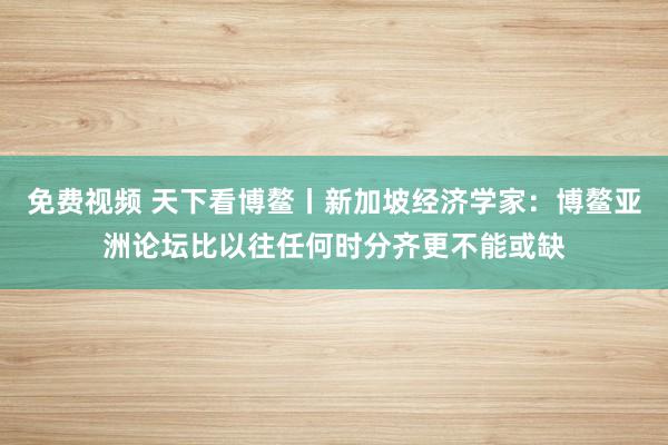 免费视频 天下看博鳌丨新加坡经济学家：博鳌亚洲论坛比以往任何时分齐更不能或缺