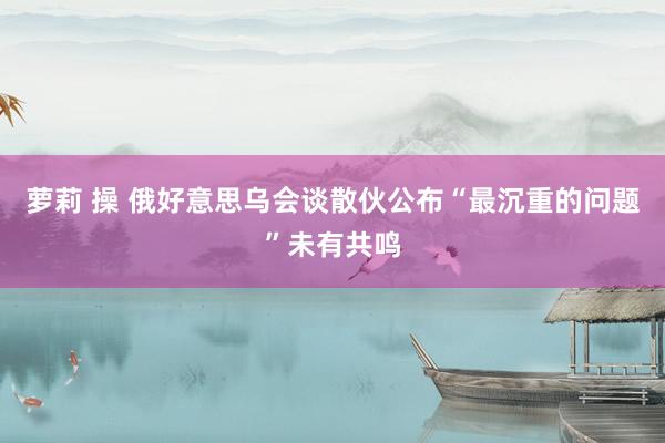 萝莉 操 俄好意思乌会谈散伙公布　“最沉重的问题”未有共鸣