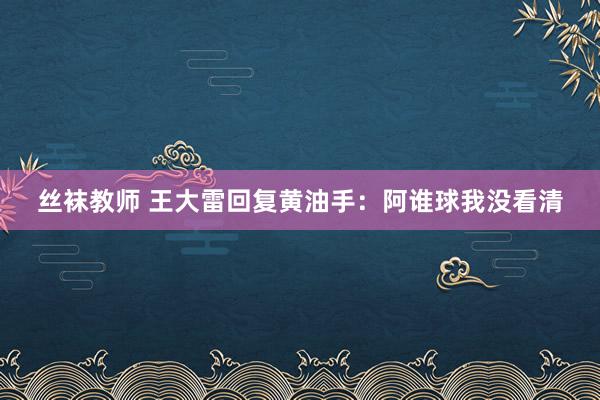 丝袜教师 王大雷回复黄油手：阿谁球我没看清