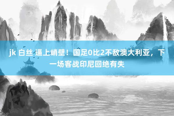 jk 白丝 逼上峭壁！国足0比2不敌澳大利亚，下一场客战印尼回绝有失