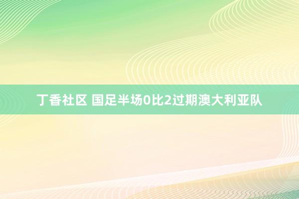 丁香社区 国足半场0比2过期澳大利亚队