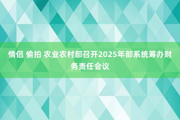 情侣 偷拍 农业农村部召开2025年部系统筹办财务责任会议
