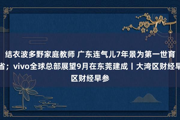 结衣波多野家庭教师 广东连气儿7年景为第一世育大省；vivo全球总部展望9月在东莞建成丨大湾区财经早参
