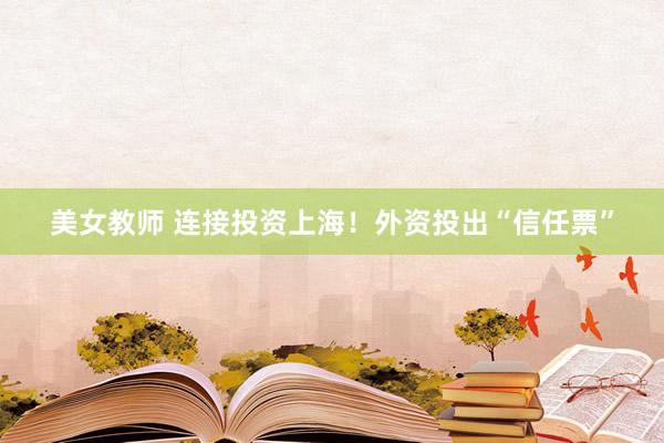 美女教师 连接投资上海！外资投出“信任票”