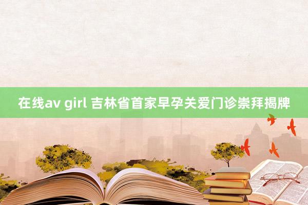 在线av girl 吉林省首家早孕关爱门诊崇拜揭牌