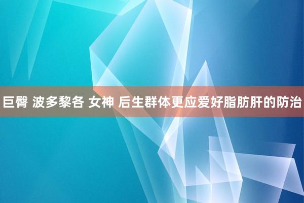 巨臀 波多黎各 女神 后生群体更应爱好脂肪肝的防治
