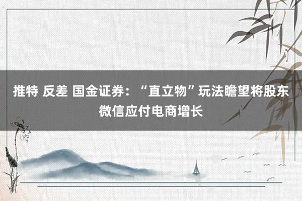 推特 反差 国金证券：“直立物”玩法瞻望将股东微信应付电商增长