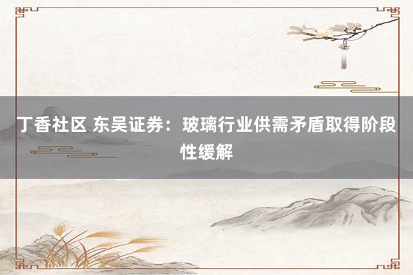 丁香社区 东吴证券：玻璃行业供需矛盾取得阶段性缓解