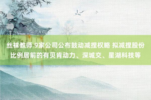 丝袜教师 9家公司公布鼓动减捏权略 拟减捏股份比例居前的有贝肯动力、深城交、星湖科技等
