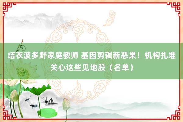 结衣波多野家庭教师 基因剪辑新恶果！机构扎堆关心这些见地股（名单）