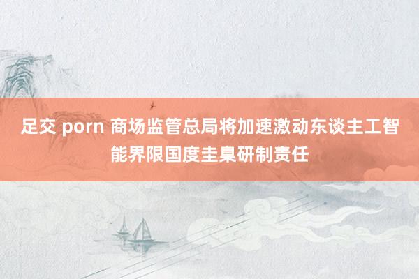 足交 porn 商场监管总局将加速激动东谈主工智能界限国度圭臬研制责任