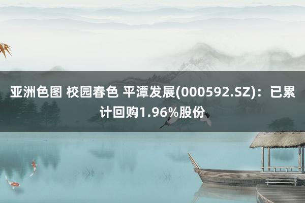 亚洲色图 校园春色 平潭发展(000592.SZ)：已累计回购1.96%股份