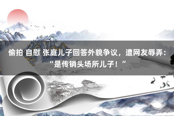 偷拍 自慰 张庭儿子回答外貌争议，遭网友辱弄：“是传销头场所儿子！”