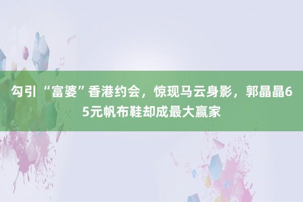 勾引 “富婆”香港约会，惊现马云身影，郭晶晶65元帆布鞋却成最大赢家