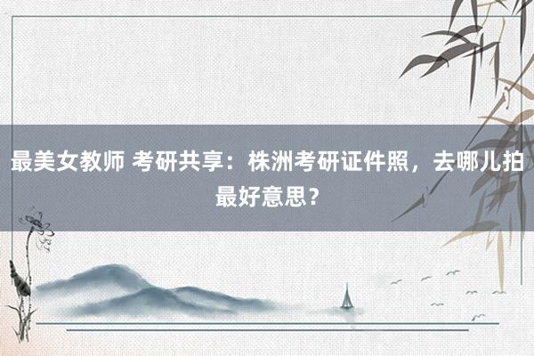 最美女教师 考研共享：株洲考研证件照，去哪儿拍最好意思？