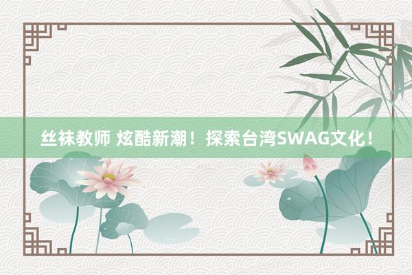 丝袜教师 炫酷新潮！探索台湾SWAG文化！