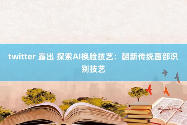 twitter 露出 探索AI换脸技艺：翻新传统面部识别技艺