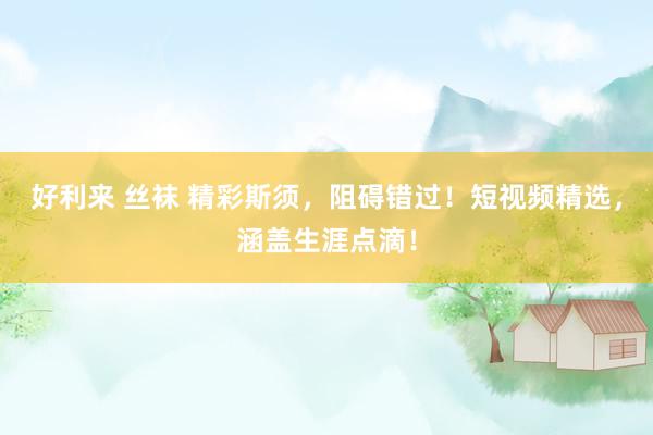 好利来 丝袜 精彩斯须，阻碍错过！短视频精选，涵盖生涯点滴！