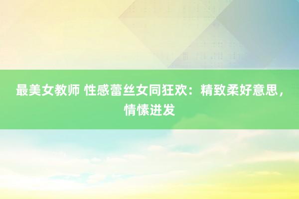 最美女教师 性感蕾丝女同狂欢：精致柔好意思，情愫迸发