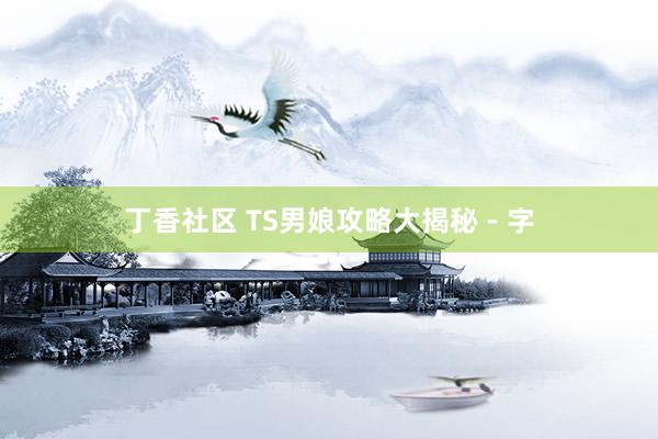 丁香社区 TS男娘攻略大揭秘 - 字