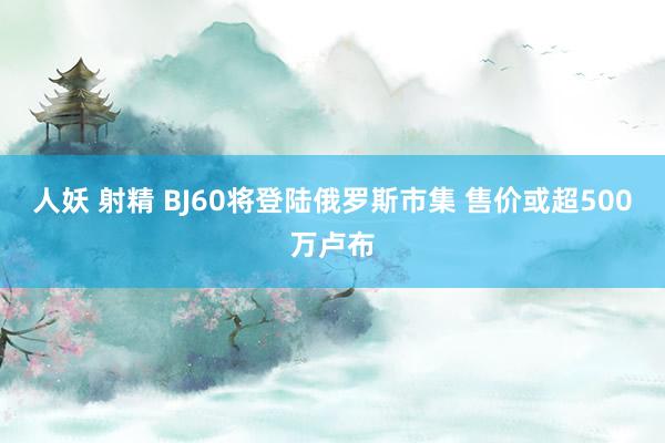 人妖 射精 BJ60将登陆俄罗斯市集 售价或超500万卢布