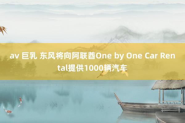 av 巨乳 东风将向阿联酋One by One Car Rental提供1000辆汽车