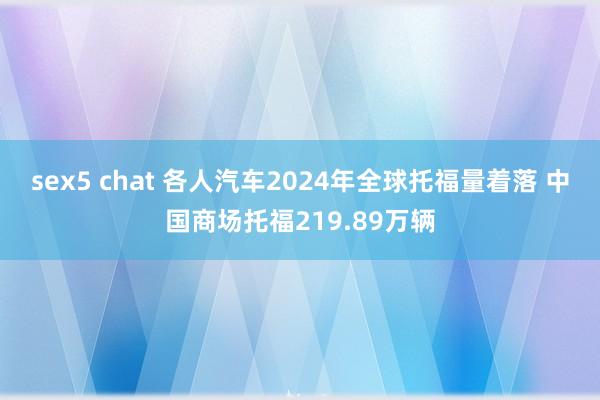 sex5 chat 各人汽车2024年全球托福量着落 中国商场托福219.89万辆