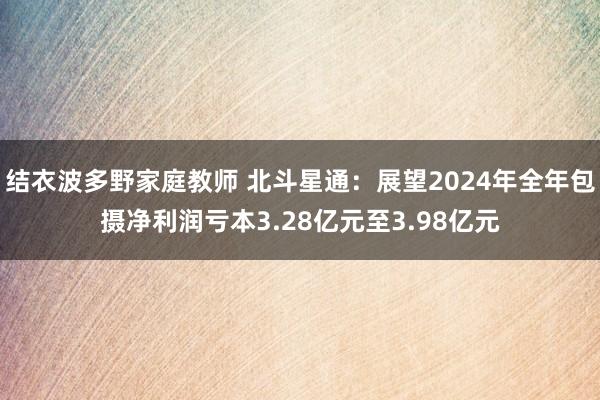 结衣波多野家庭教师 北斗星通：展望2024年全年包摄净利润亏本3.28亿元至3.98亿元